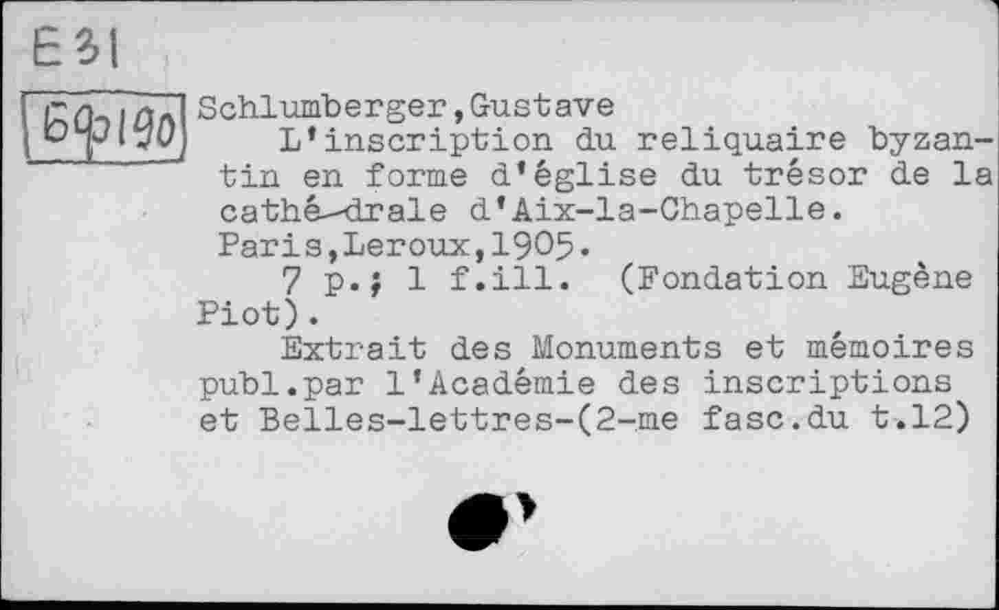 ﻿ESI
Eft i go
Schlumberger,Gustave
L’inscription du reliquaire byzantin en forme d’église du trésor de la cathé--drale d’Aix-la-Chapelle.
Parіs,Leroux,1905.
7 p.; 1 f.ill. (Fondation Eugène Piot).
Extrait des Monuments et mémoires publ.par 1’Académie des inscriptions et Belles-lettres-(2-.me fasc.du t.12)